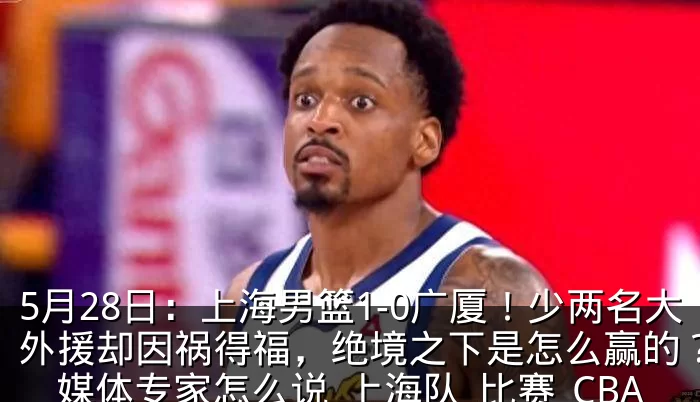 5月28日：上海男篮1-0广厦！少两名大外援却因祸得福，绝境之下是怎么赢的？看看媒体专家怎么说_上海队_比赛_CBA